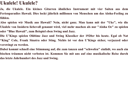 Ukulele! Ukulele? Ja, die Ukulele. Ein kleines Gitarren hnliches Instrument mit vier Saiten aus dem Ferienparadies Hawaii. Dies lockt jhrlich millionen von Menschen um das Aloha-Feeling zu fhlen. Also spielen wir Musik aus Hawaii? Nein, nicht ganz. Man kann mit der "Uke", wie die Ukulele von Insidern liebevoll genannt wird, viel mehr machen als nur "Aloha Oe" zu spielen oder "Blue Hawaii", zum Beispiel eben Swing und Jazz. Die UKings spielen Oldtime Jazz und Swing Klassiker der 1920er bis heute. Egal ob Nat King Cole, Frank Sinatra oder Sting. Nichts ist vor den UKings sicher, verjazzed oder verswingt zu werden. Dabei kommt schnell eine Stimmung auf, die zum tanzen und "schwofen" einldt, wo auch ein bischen trumen nicht verboten ist. Kommen Sie mit uns auf eine musikalische Reise durch das letzte Jahrhundert des Jazz und Swing.